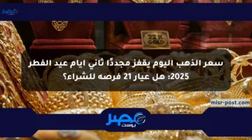 سعر الذهب اليوم يقفز مجددًا ثاني أيام عيد الفطر 2025: هل عيار 21 فرصة للشراء؟